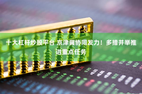 十大杠杆炒股平台 京津冀协同发力！多措并举推进重点任务