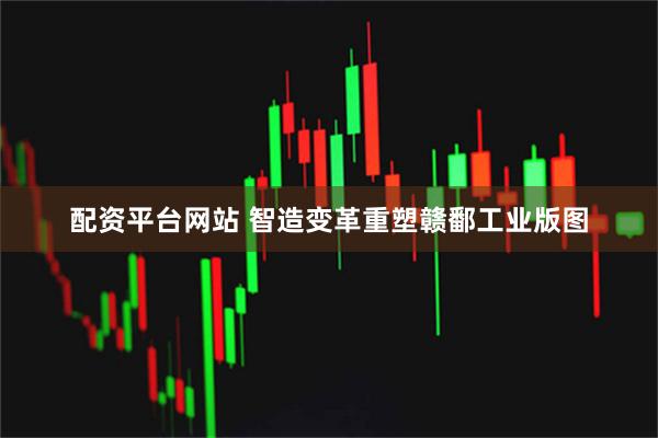 配资平台网站 智造变革重塑赣鄱工业版图