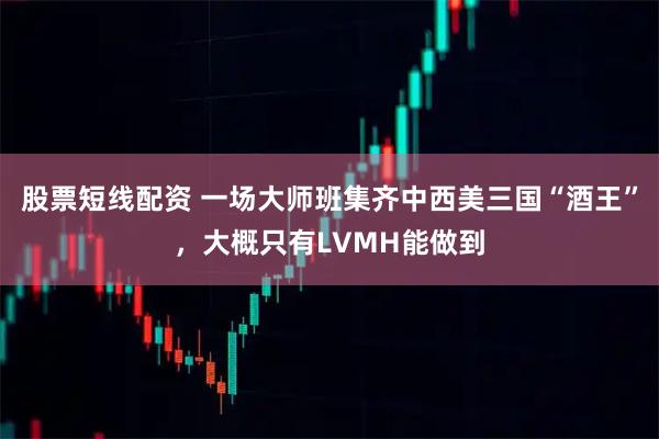 股票短线配资 一场大师班集齐中西美三国“酒王”，大概只有LVMH能做到