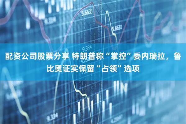 配资公司股票分享 特朗普称“掌控”委内瑞拉，鲁比奥证实保留“占领”选项